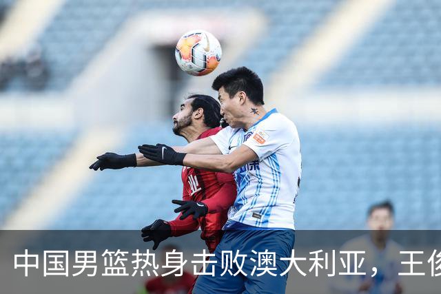 中国男篮热身击败澳大利亚，王俊杰、崔永熙打出亮眼表现